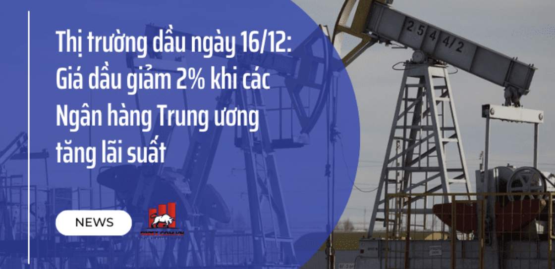 Thị trường dầu ngày 16/12: Giá dầu giảm 2% khi các Ngân hàng Trung ương tăng lãi suất