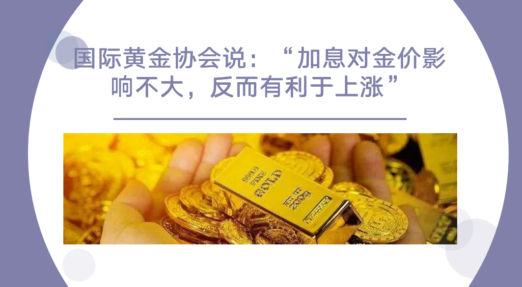 国际黄金协会说:“加息对金价影响不大,反而有利于上涨”