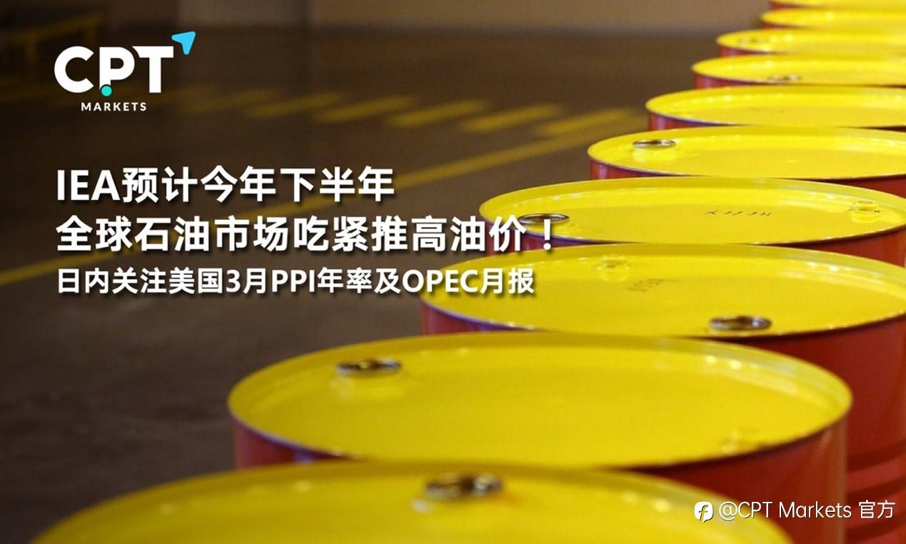 CPT Markets : IEA预计今年下半年全球石油市场吃紧推高油价！日内关注美国3月PPI年率及OPEC月报