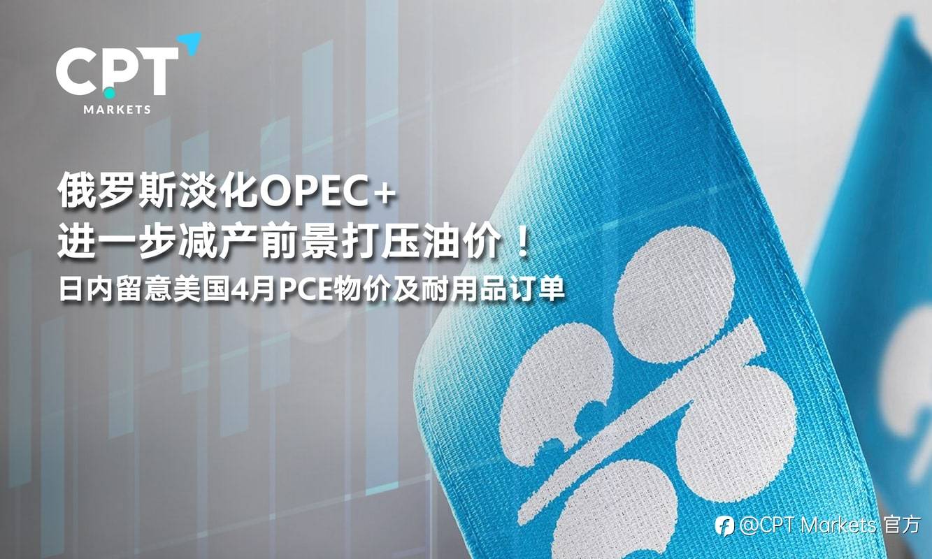 CPT Markets：俄罗斯淡化OPEC+进一步减产前景打压油价！日内留意美国4月PCE物价及耐用品订单